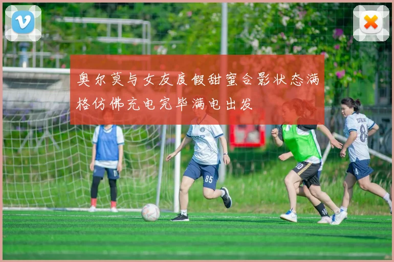 奥尔莫与女友度假甜蜜合影状态满格仿佛充电完毕满电出发