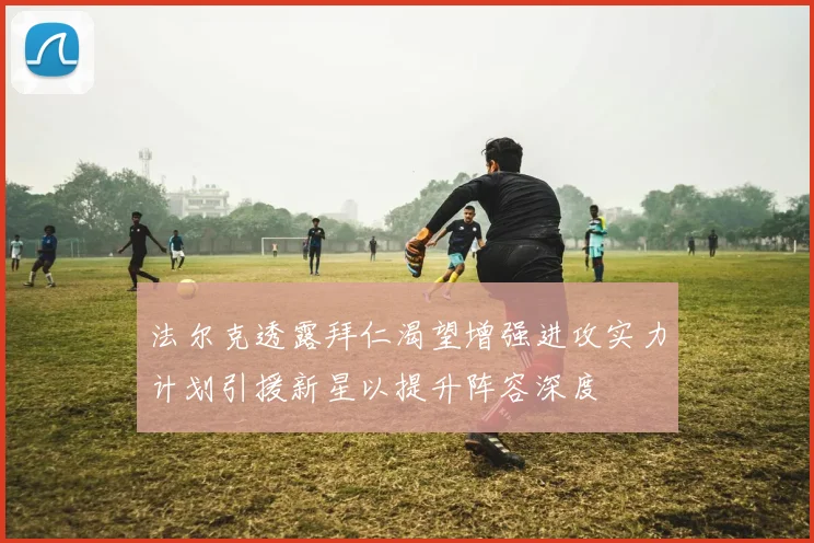 法尔克透露拜仁渴望增强进攻实力计划引援新星以提升阵容深度