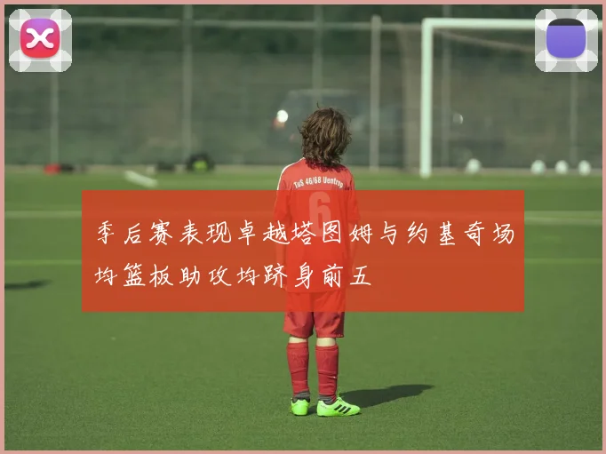 季后赛表现卓越塔图姆与约基奇场均篮板助攻均跻身前五