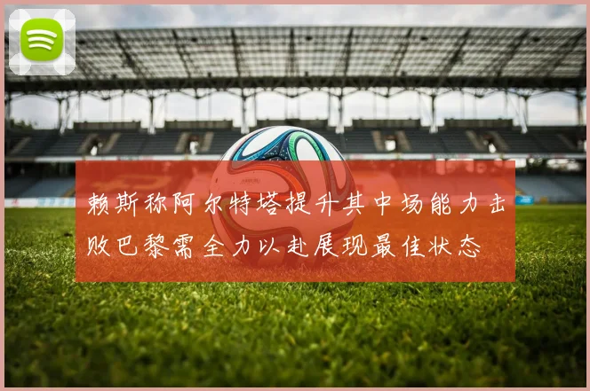 赖斯称阿尔特塔提升其中场能力击败巴黎需全力以赴展现最佳状态