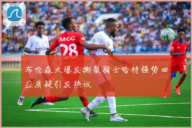 布伦森大爆发撕裂骑士哈特强势回应质疑引发热议