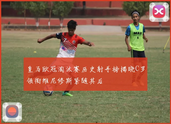 皇马欧冠淘汰赛历史射手榜揭晓C罗领衔维尼修斯紧随其后