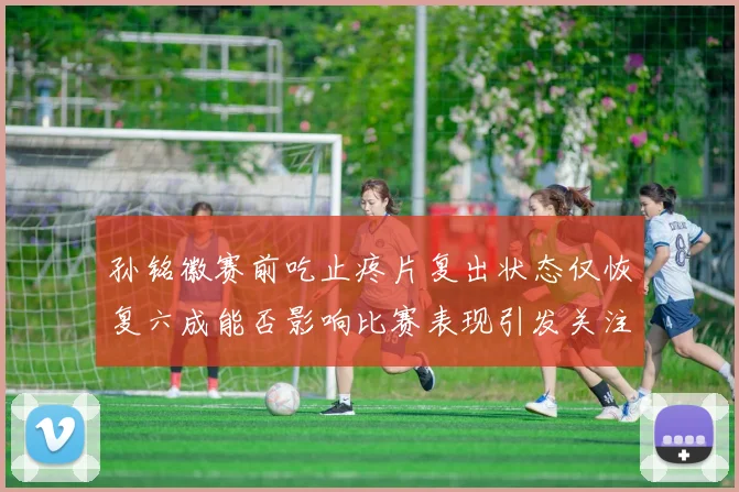 孙铭徽赛前吃止疼片复出状态仅恢复六成能否影响比赛表现引发关注