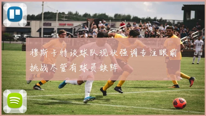 穆斯卡特谈球队现状强调专注眼前挑战尽管有球员缺阵
