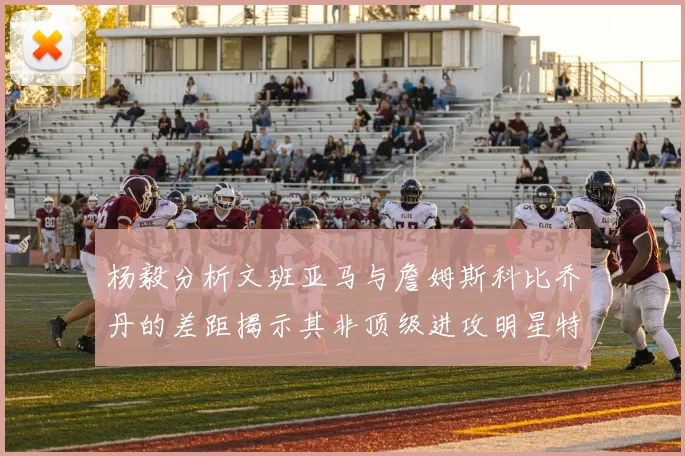 杨毅分析文班亚马与詹姆斯科比乔丹的差距揭示其非顶级进攻明星特质