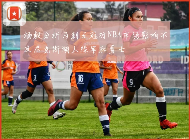 杨毅分析马刺五冠对NBA市场影响不及尼克斯湖人绿军和勇士